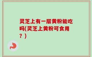 灵芝上有一层黄粉能吃吗(灵芝上黄粉可食用？)