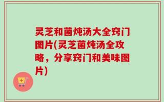 灵芝和菌炖汤大全窍门图片(灵芝菌炖汤全攻略，分享窍门和美味图片)