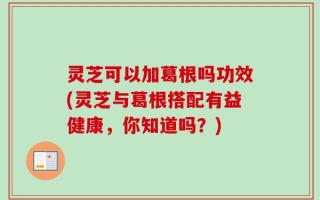 灵芝可以加葛根吗功效(灵芝与葛根搭配有益健康，你知道吗？)