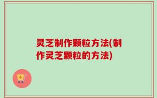 灵芝制作颗粒方法(制作灵芝颗粒的方法)