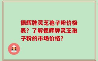 德辉牌灵芝孢子粉价格表？了解德辉牌灵芝孢子粉的市场价格？