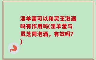 淫羊藿可以和灵芝泡酒吗有作用吗(淫羊藿与灵芝同泡酒，有效吗？)