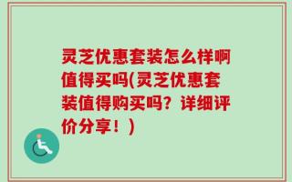 灵芝优惠套装怎么样啊值得买吗(灵芝优惠套装值得购买吗？详细评价分享！)
