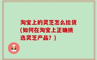 淘宝上的灵芝怎么捡货(如何在淘宝上正确挑选灵芝产品？)