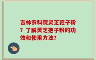 吉林农科院灵芝孢子粉？了解灵芝孢子粉的功效和使用方法？