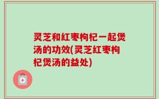 灵芝和红枣枸杞一起煲汤的功效(灵芝红枣枸杞煲汤的益处)