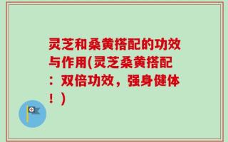 灵芝和桑黄搭配的功效与作用(灵芝桑黄搭配：双倍功效，强身健体！)
