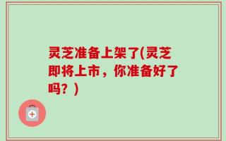 灵芝准备上架了(灵芝即将上市，你准备好了吗？)