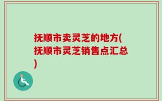 抚顺市卖灵芝的地方(抚顺市灵芝销售点汇总)