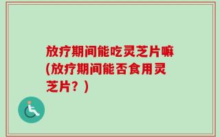 放疗期间能吃灵芝片嘛(放疗期间能否食用灵芝片？)
