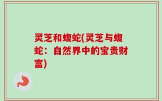 灵芝和蝮蛇(灵芝与蝮蛇：自然界中的宝贵财富)