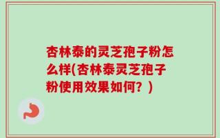 杏林泰的灵芝孢子粉怎么样(杏林泰灵芝孢子粉使用效果如何？)