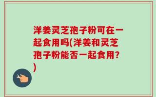 洋姜灵芝孢子粉可在一起食用吗(洋姜和灵芝孢子粉能否一起食用？)
