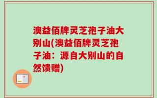 澳益佰牌灵芝孢子油大别山(澳益佰牌灵芝孢子油：源自大别山的自然馈赠)