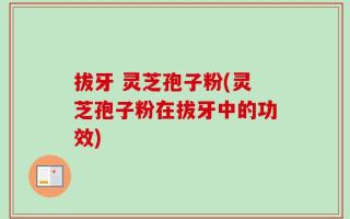 拔牙 灵芝孢子粉(灵芝孢子粉在拔牙中的功效)
