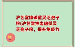 沪艺堂牌破壁灵芝孢子粉(沪艺堂推出破壁灵芝孢子粉，提升免疫力