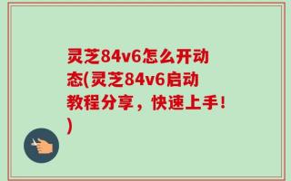 灵芝84v6怎么开动态(灵芝84v6启动教程分享，快速上手！)