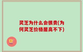 灵芝为什么会很贵(为何灵芝价格居高不下)
