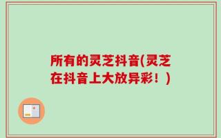 所有的灵芝抖音(灵芝在抖音上大放异彩！)