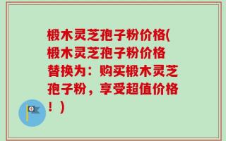 椴木灵芝孢子粉价格(椴木灵芝孢子粉价格 替换为：购买椴木灵芝孢子粉，享受超值价格！)