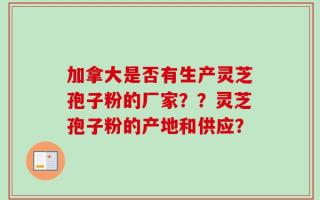 加拿大是否有生产灵芝孢子粉的厂家？？灵芝孢子粉的产地和供应？