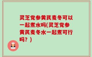 灵芝党参黄芪麦冬可以一起煮水吗(灵芝党参黄芪麦冬水一起煮可行吗？)