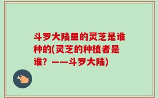 斗罗大陆里的灵芝是谁种的(灵芝的种植者是谁？——斗罗大陆)