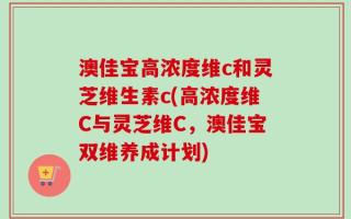 澳佳宝高浓度维c和灵芝维生素c(高浓度维C与灵芝维C，澳佳宝双维养成计划)