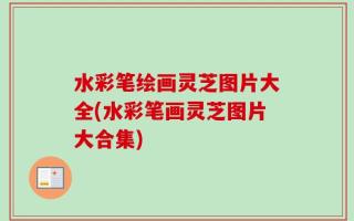 水彩笔绘画灵芝图片大全(水彩笔画灵芝图片大合集)