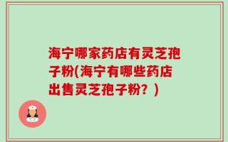 海宁哪家药店有灵芝孢子粉(海宁有哪些药店出售灵芝孢子粉？)