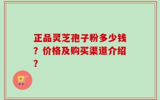 正品灵芝孢子粉多少钱？价格及购买渠道介绍？