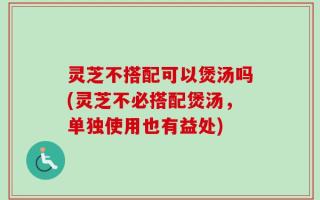 灵芝不搭配可以煲汤吗(灵芝不必搭配煲汤，单独使用也有益处)