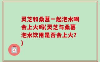灵芝和桑葚一起泡水喝会上火吗(灵芝与桑葚泡水饮用是否会上火？)