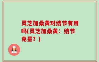 灵芝加桑黄对结节有用吗(灵芝加桑黄：结节克星？)