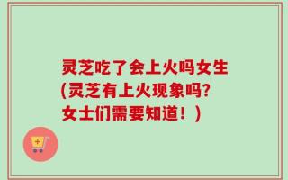 灵芝吃了会上火吗女生(灵芝有上火现象吗？女士们需要知道！)