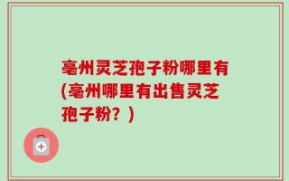 亳州灵芝孢子粉哪里有(亳州哪里有出售灵芝孢子粉？)