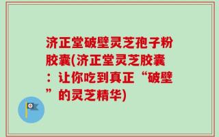 济正堂破壁灵芝孢子粉胶囊(济正堂灵芝胶囊：让你吃到真正“破壁”的灵芝精华)
