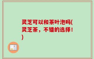 灵芝可以和茶叶泡吗(灵芝茶，不错的选择！)