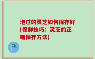 泡过的灵芝如何保存好(保鲜技巧：灵芝的正确保存方法)