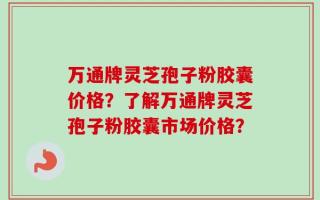 万通牌灵芝孢子粉胶囊价格？了解万通牌灵芝孢子粉胶囊市场价格？