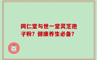同仁堂与世一堂灵芝孢子粉？健康养生必备？