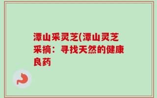 潭山采灵芝(潭山灵芝采摘：寻找天然的健康良药