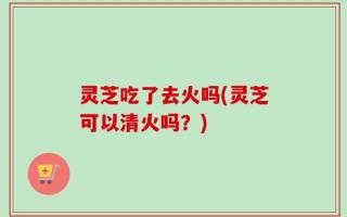 灵芝吃了去火吗(灵芝可以清火吗？)