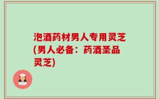 泡酒药材男人专用灵芝(男人必备：药酒圣品灵芝)