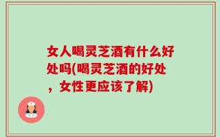 女人喝灵芝酒有什么好处吗(喝灵芝酒的好处，女性更应该了解)