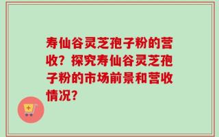 寿仙谷灵芝孢子粉的营收？探究寿仙谷灵芝孢子粉的市场前景和营收情况？