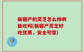 新疆产的灵芝怎么样啊能吃吗(新疆产灵芝好吃优质，安全可靠)