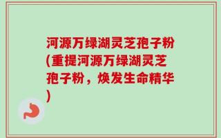 河源万绿湖灵芝孢子粉(重提河源万绿湖灵芝孢子粉，焕发生命精华)