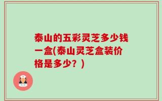 泰山的五彩灵芝多少钱一盒(泰山灵芝盒装价格是多少？)