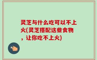 灵芝与什么吃可以不上火(灵芝搭配这些食物，让你吃不上火)
